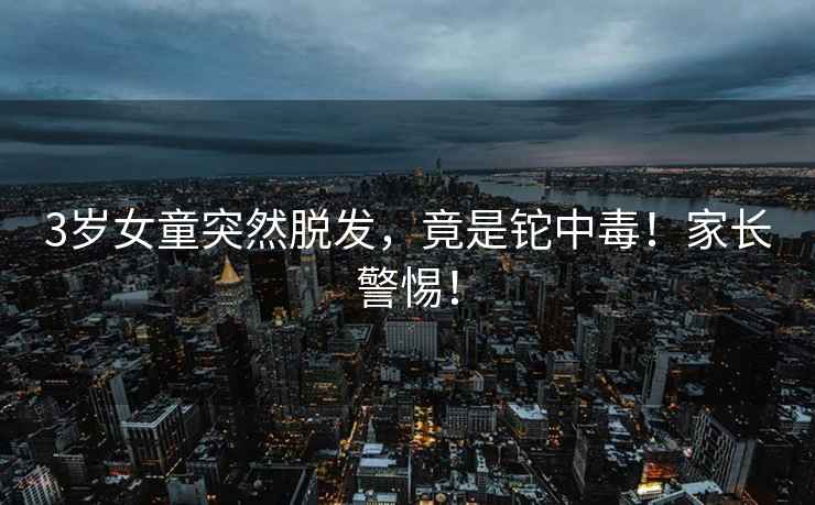 3歲女童突然脫發(fā)，竟是鉈中毒！家長(zhǎng)警惕！