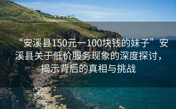 “安溪縣150元一100塊錢的妹子”安溪縣關(guān)于低價服務(wù)現(xiàn)象的深度探討，揭示背后的真相與挑戰(zhàn)