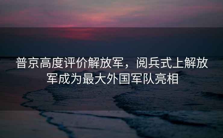 普京高度評價解放軍，閱兵式上解放軍成為最大外國軍隊亮相