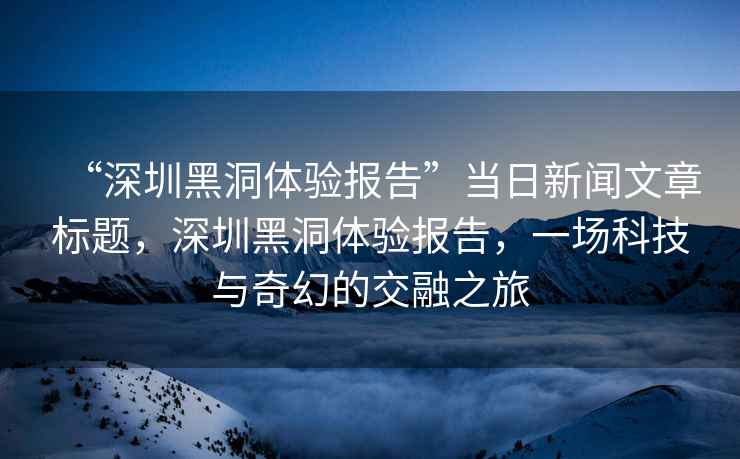 “深圳黑洞體驗(yàn)報(bào)告”當(dāng)日新聞文章標(biāo)題，深圳黑洞體驗(yàn)報(bào)告，一場(chǎng)科技與奇幻的交融之旅