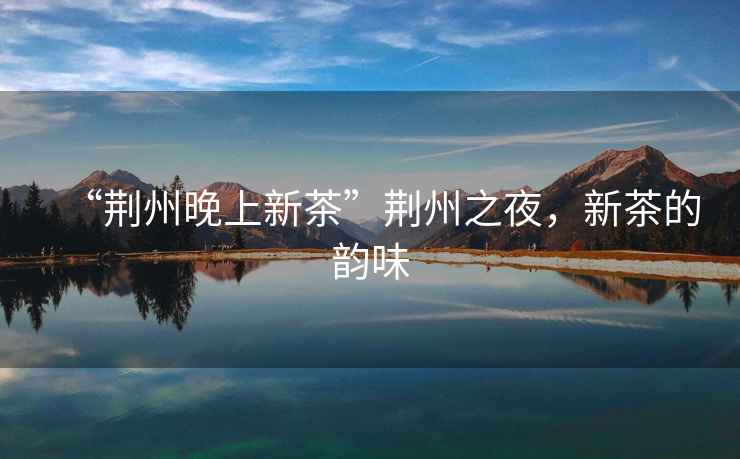 “荊州晚上新茶”荊州之夜，新茶的韻味