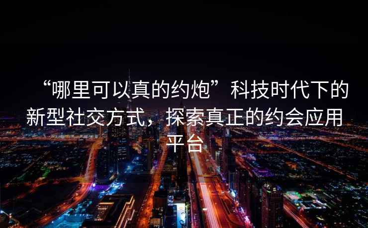 “哪里可以真的約炮”科技時(shí)代下的新型社交方式，探索真正的約會(huì)應(yīng)用平臺(tái)