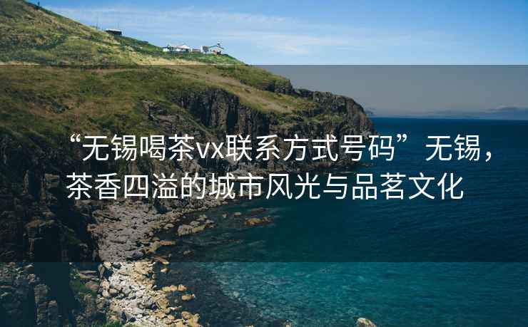 “無錫喝茶vx聯系方式號碼”無錫，茶香四溢的城市風光與品茗文化