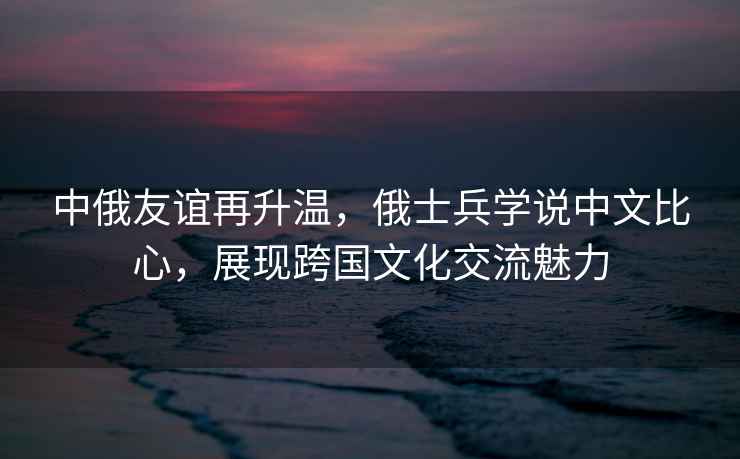 中俄友誼再升溫，俄士兵學(xué)說中文比心，展現(xiàn)跨國文化交流魅力