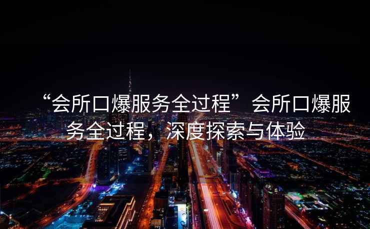 “會(huì)所口爆服務(wù)全過(guò)程”會(huì)所口爆服務(wù)全過(guò)程，深度探索與體驗(yàn)