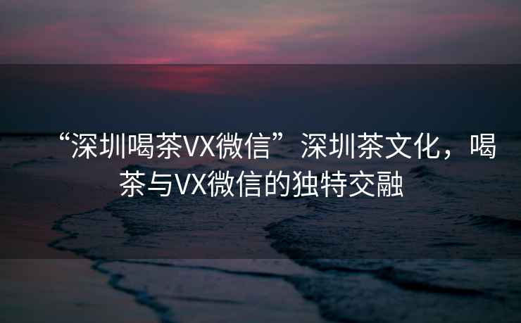 “深圳喝茶VX微信”深圳茶文化，喝茶與VX微信的獨特交融
