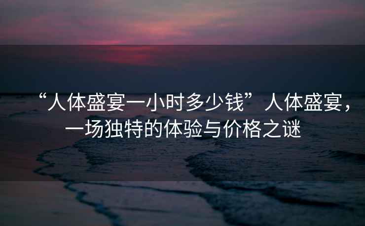 “人體盛宴一小時多少錢”人體盛宴，一場獨特的體驗與價格之謎
