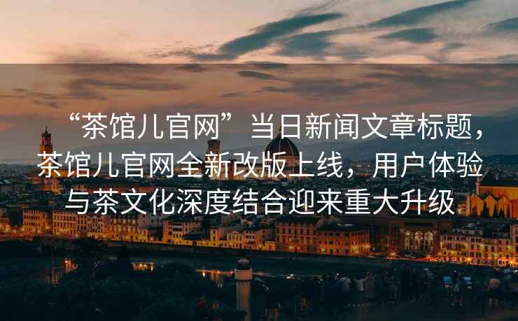 “茶館兒官網(wǎng)”當日新聞文章標題，茶館兒官網(wǎng)全新改版上線，用戶體驗與茶文化深度結(jié)合迎來重大升級