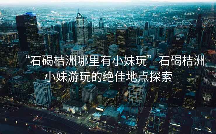 “石碣桔洲哪里有小妹玩”石碣桔洲小妹游玩的絕佳地點(diǎn)探索