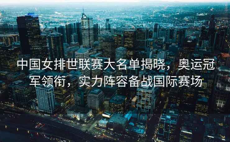 中國女排世聯(lián)賽大名單揭曉，奧運冠軍領(lǐng)銜，實力陣容備戰(zhàn)國際賽場