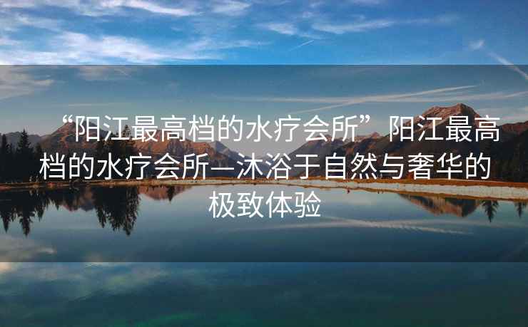 “陽江最高檔的水療會(huì)所”陽江最高檔的水療會(huì)所—沐浴于自然與奢華的極致體驗(yàn)