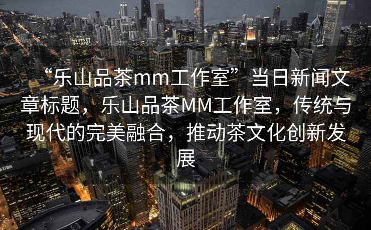 “樂(lè)山品茶mm工作室”當(dāng)日新聞文章標(biāo)題，樂(lè)山品茶MM工作室，傳統(tǒng)與現(xiàn)代的完美融合，推動(dòng)茶文化創(chuàng)新發(fā)展