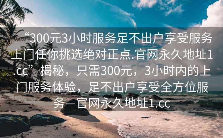 “300元3小時服務(wù)足不出戶享受服務(wù)上門任你挑選絕對正點.官網(wǎng)永久地址1.cc”揭秘，只需300元，3小時內(nèi)的上門服務(wù)體驗，足不出戶享受全方位服務(wù)—官網(wǎng)永久地址1.cc