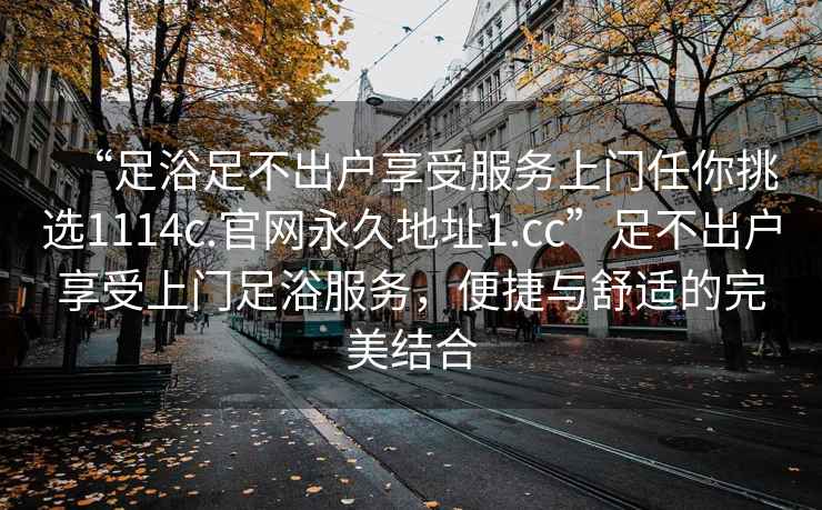 “足浴足不出戶享受服務(wù)上門任你挑選1114c.官網(wǎng)永久地址1.cc”足不出戶享受上門足浴服務(wù)，便捷與舒適的完美結(jié)合