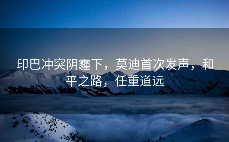 印巴沖突陰霾下，莫迪首次發(fā)聲，和平之路，任重道遠(yuǎn)
