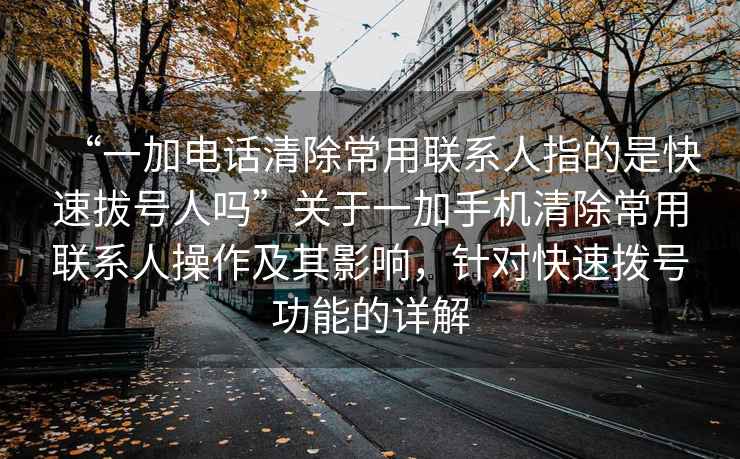 “一加電話清除常用聯系人指的是快速拔號人嗎”關于一加手機清除常用聯系人操作及其影響，針對快速撥號功能的詳解