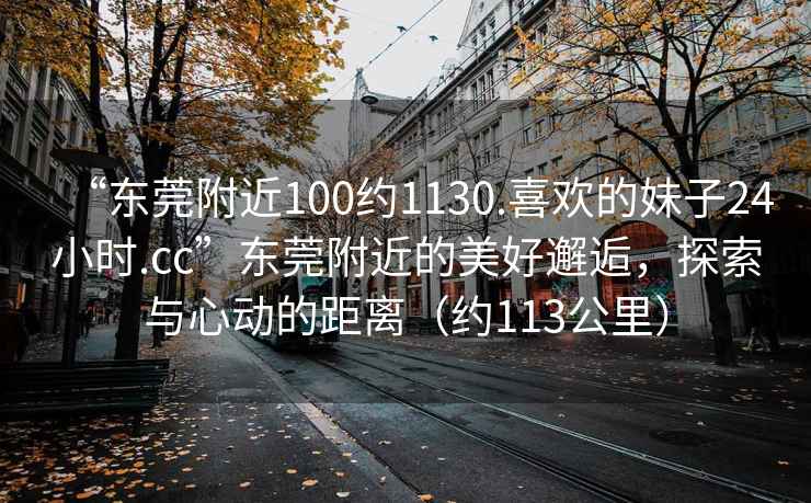 “東莞附近100約1130.喜歡的妹子24小時(shí).cc”東莞附近的美好邂逅，探索與心動(dòng)的距離（約113公里）