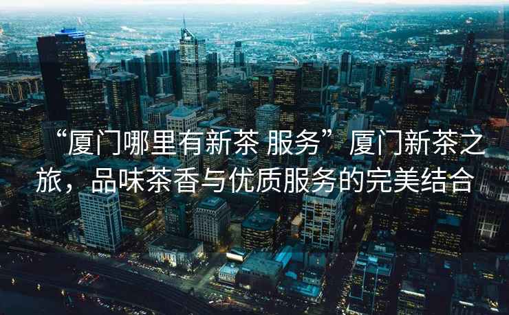 “廈門哪里有新茶 服務(wù)”廈門新茶之旅，品味茶香與優(yōu)質(zhì)服務(wù)的完美結(jié)合