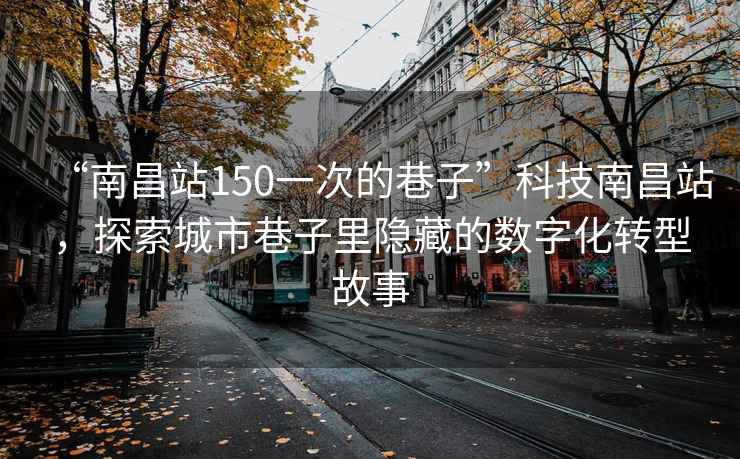 “南昌站150一次的巷子”科技南昌站，探索城市巷子里隱藏的數(shù)字化轉(zhuǎn)型故事