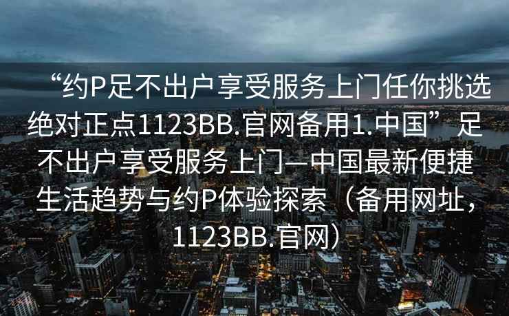 “約P足不出戶享受服務上門任你挑選絕對正點1123BB.官網(wǎng)備用1.中國”足不出戶享受服務上門—中國最新便捷生活趨勢與約P體驗探索（備用網(wǎng)址，1123BB.官網(wǎng)）