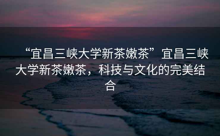 “宜昌三峽大學(xué)新茶嫩茶”宜昌三峽大學(xué)新茶嫩茶，科技與文化的完美結(jié)合