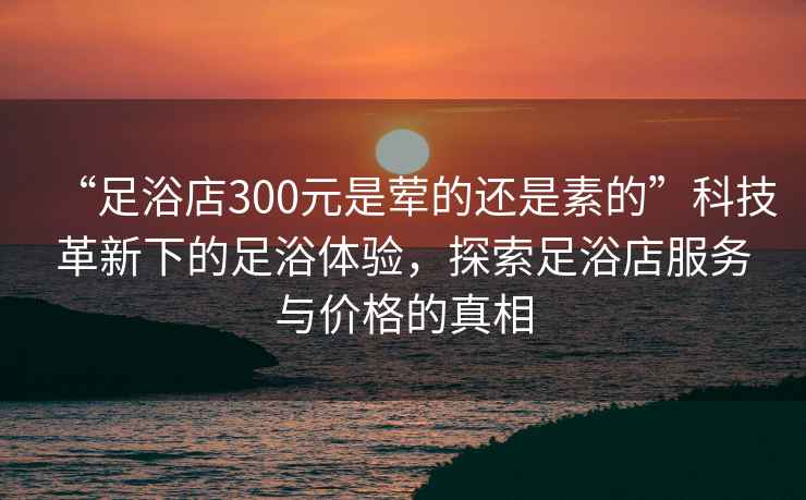 “足浴店300元是葷的還是素的”科技革新下的足浴體驗(yàn)，探索足浴店服務(wù)與價(jià)格的真相