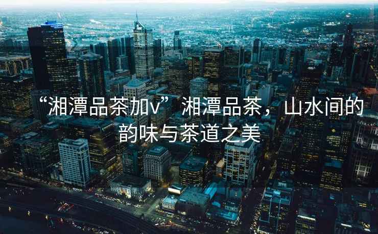 “湘潭品茶加v”湘潭品茶，山水間的韻味與茶道之美