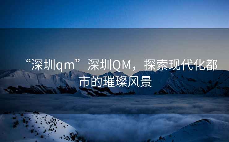 “深圳qm”深圳QM，探索現(xiàn)代化都市的璀璨風(fēng)景