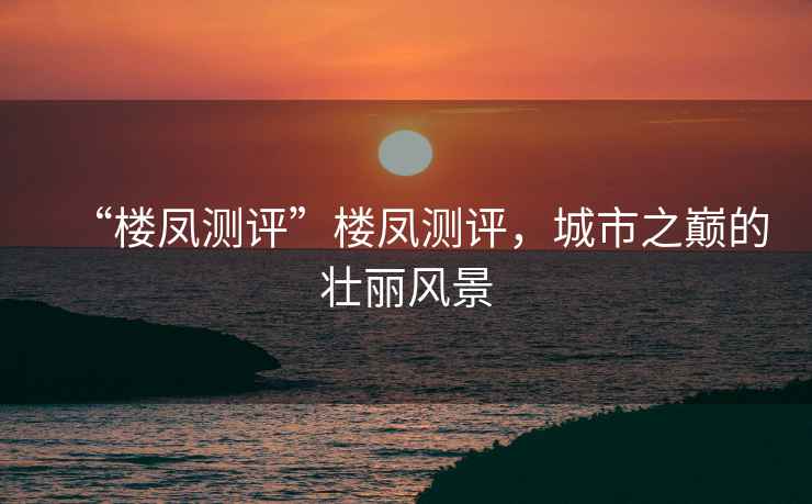 “樓鳳測評”樓鳳測評，城市之巔的壯麗風(fēng)景