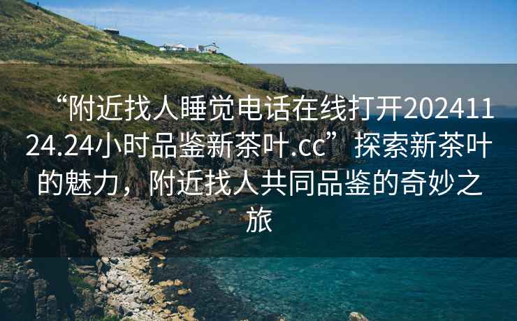 “附近找人睡覺(jué)電話在線打開20241124.24小時(shí)品鑒新茶葉.cc”探索新茶葉的魅力，附近找人共同品鑒的奇妙之旅
