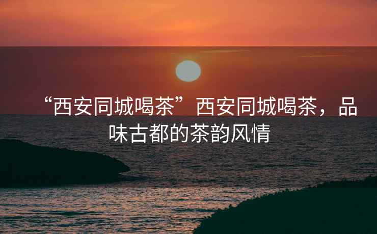 “西安同城喝茶”西安同城喝茶，品味古都的茶韻風(fēng)情