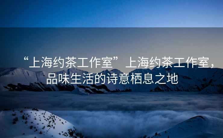 “上海約茶工作室”上海約茶工作室，品味生活的詩(shī)意棲息之地