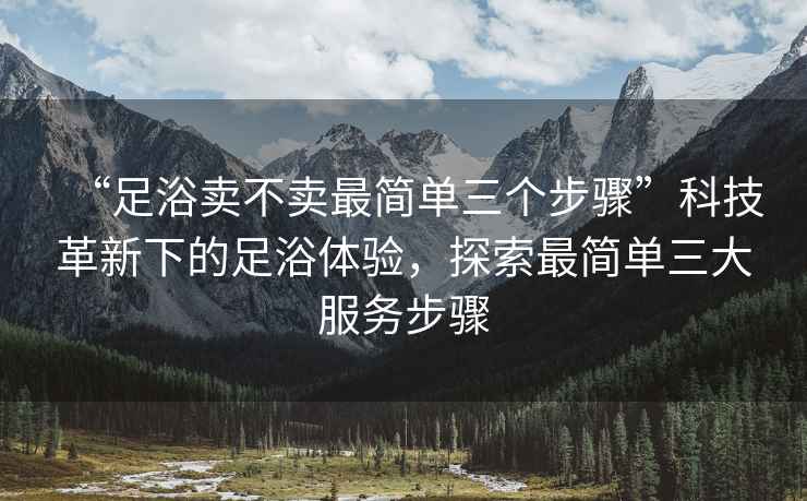 “足浴賣不賣最簡單三個(gè)步驟”科技革新下的足浴體驗(yàn)，探索最簡單三大服務(wù)步驟