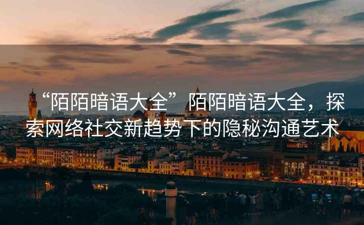 “陌陌暗語大全”陌陌暗語大全，探索網(wǎng)絡(luò)社交新趨勢下的隱秘溝通藝術(shù)