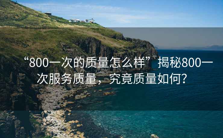 “800一次的質(zhì)量怎么樣”揭秘800一次服務質(zhì)量，究竟質(zhì)量如何？