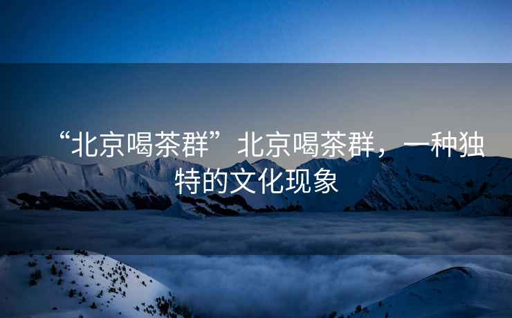 “北京喝茶群”北京喝茶群，一種獨(dú)特的文化現(xiàn)象