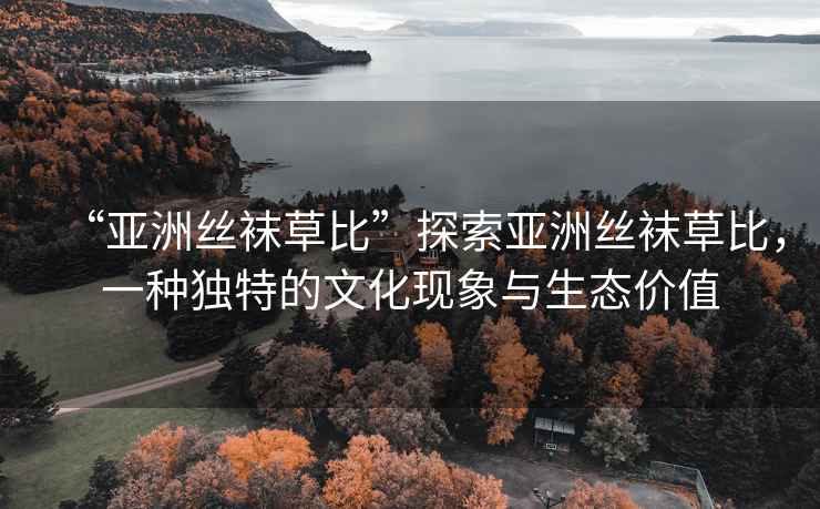 “亞洲絲襪草比”探索亞洲絲襪草比，一種獨特的文化現(xiàn)象與生態(tài)價值