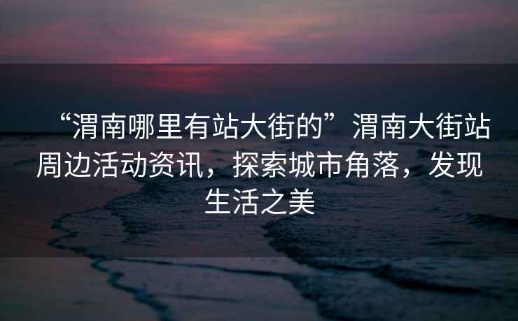 “渭南哪里有站大街的”渭南大街站周邊活動(dòng)資訊，探索城市角落，發(fā)現(xiàn)生活之美