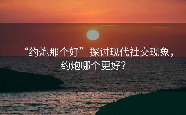 “約炮那個(gè)好”探討現(xiàn)代社交現(xiàn)象，約炮哪個(gè)更好？