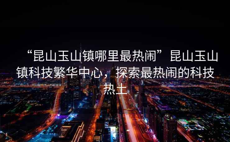 “昆山玉山鎮(zhèn)哪里最熱鬧”昆山玉山鎮(zhèn)科技繁華中心，探索最熱鬧的科技熱土