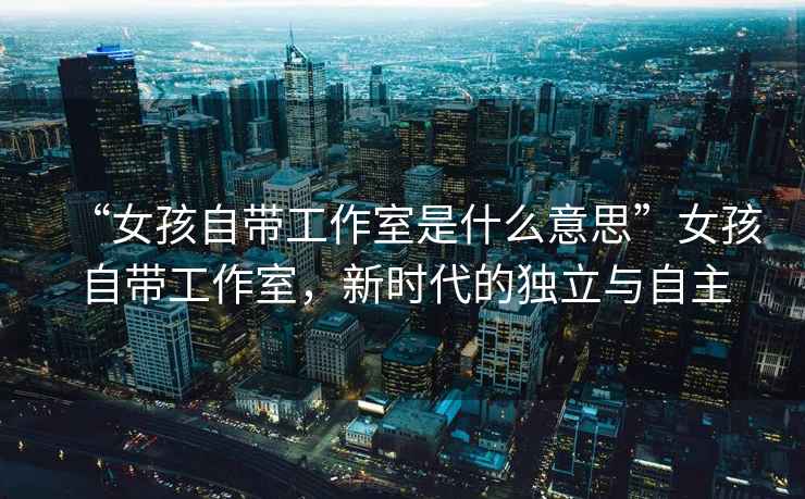 “女孩自帶工作室是什么意思”女孩自帶工作室，新時(shí)代的獨(dú)立與自主