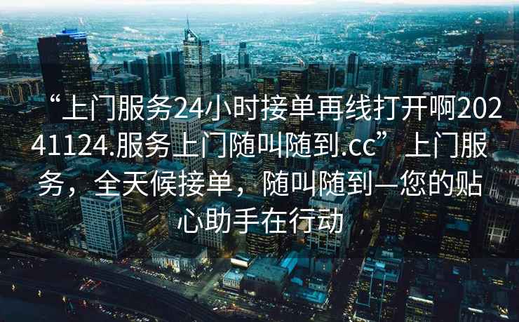 “上門服務(wù)24小時接單再線打開啊20241124.服務(wù)上門隨叫隨到.cc”上門服務(wù)，全天候接單，隨叫隨到—您的貼心助手在行動