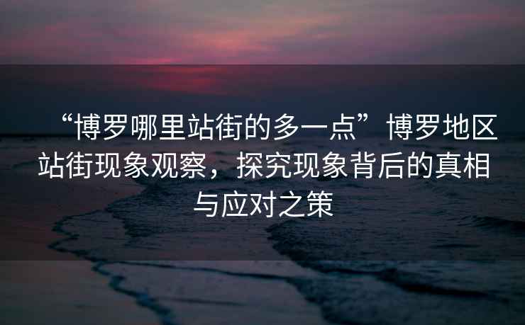 “博羅哪里站街的多一點(diǎn)”博羅地區(qū)站街現(xiàn)象觀察，探究現(xiàn)象背后的真相與應(yīng)對(duì)之策