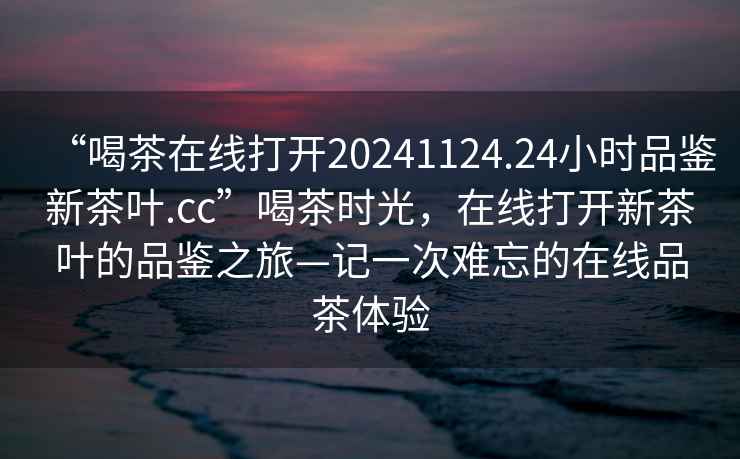 “喝茶在線打開20241124.24小時品鑒新茶葉.cc”喝茶時光，在線打開新茶葉的品鑒之旅—記一次難忘的在線品茶體驗