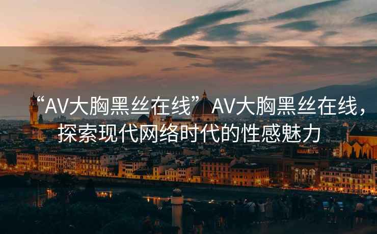 “AV大胸黑絲在線”AV大胸黑絲在線，探索現(xiàn)代網(wǎng)絡時代的性感魅力