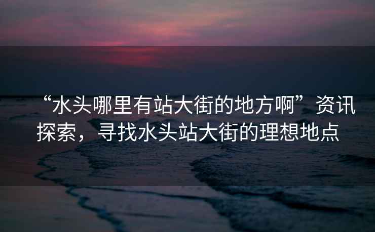 “水頭哪里有站大街的地方啊”資訊探索，尋找水頭站大街的理想地點(diǎn)