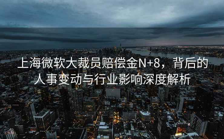 上海微軟大裁員賠償金N+8，背后的人事變動與行業(yè)影響深度解析