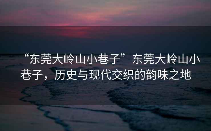 “東莞大嶺山小巷子”東莞大嶺山小巷子，歷史與現(xiàn)代交織的韻味之地