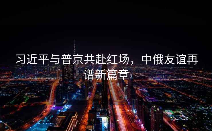 習(xí)近平與普京共赴紅場，中俄友誼再譜新篇章