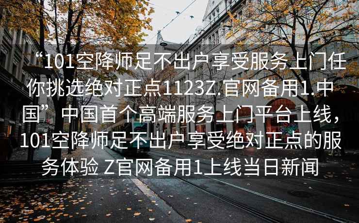 “101空降師足不出戶享受服務(wù)上門任你挑選絕對正點(diǎn)1123Z.官網(wǎng)備用1.中國”中國首個高端服務(wù)上門平臺上線，101空降師足不出戶享受絕對正點(diǎn)的服務(wù)體驗(yàn) Z官網(wǎng)備用1上線當(dāng)日新聞